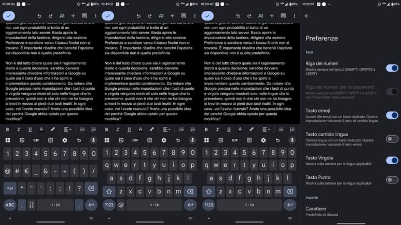 Google ha scelto di intervenire di nuovo sulla sua tastiera Gboard. Gli utenti Android hanno notato una modifica opzionale al layout, che permette quindi di rimuovere i tasti dedicati a virgola e punto dalla riga inferiore. L’opzione è personalizzabile: ognuno può scegliere di nascondere uno solo dei due simboli o entrambi. La novità, pur non essendo impostata come predefinita, sta già comparendo a molti utenti, segno che l’attivazione avviene probabilmente lato server. Per verificarne la disponibilità basta aprire le Impostazioni di Gboard, accedere alla sezione Preferenze e scorrere fino alle nuove voci. Una barra spaziatrice più lunga, ma meno pratica Con la rimozione dei due tasti, la barra spaziatrice diventa sensibilmente più lunga. L’unico vantaggio concreto è la possibilità di inserire un punto premendo due volte la barra, una scorciatoia già nota a molti utenti. Per la virgola, invece, non è prevista alcuna alternativa diretta: per utilizzarla sarà necessario aprire il layout secondario dei simboli, tramite il tasto ?123 posto nell’angolo in basso a destra. La scelta di Google è curiosa anche perché è possibile mantenere attivo il tasto Emoji pur nascondendo la virgola. In pratica, lo spazio sulla tastiera resta identico, ma l’azienda sembra voler privilegiare l’accesso alle faccine a scapito di un segno di punteggiatura fondamentale in molte lingue. Le possibili motivazioni dietro la decisione Non è ancora chiaro quale sia il motivo alla base di questa modifica. Google specifica soltanto che i tasti per punto e virgola vengono mostrati solo nelle lingue che li prevedono, lasciando intendere che si tratta di un tentativo di adattare la tastiera a contesti linguistici diversi. Tuttavia, la scelta di rendere opzionale la rimozione di simboli così essenziali ha sollevato perplessità tra gli utenti, che faticano a comprendere l’utilità di un cambiamento che riduce la rapidità nella digitazione. Il test resta comunque in corso e potrebbe essere una sperimentazione limitata. Resta da capire se Google intenda ampliare la distribuzione o, viste le reazioni contrastanti, tornare sui propri passi. Google ha scelto di intervenire di nuovo sulla sua tastiera Gboard. Gli utenti Android hanno notato una modifica opzionale al layout, che permette quindi di rimuovere i tasti dedicati a virgola e punto dalla riga inferiore. L’opzione è personalizzabile: ognuno può scegliere di nascondere uno solo dei due simboli o entrambi. La novità, pur non essendo impostata come predefinita, sta già comparendo a molti utenti, segno che l’attivazione avviene probabilmente lato server. Per verificarne la disponibilità basta aprire le Impostazioni di Gboard, accedere alla sezione Preferenze e scorrere fino alle nuove voci. Una barra spaziatrice più lunga, ma meno pratica Con la rimozione dei due tasti, la barra spaziatrice diventa sensibilmente più lunga. L’unico vantaggio concreto è la possibilità di inserire un punto premendo due volte la barra, una scorciatoia già nota a molti utenti. Per la virgola, invece, non è prevista alcuna alternativa diretta: per utilizzarla sarà necessario aprire il layout secondario dei simboli, tramite il tasto ?123 posto nell’angolo in basso a destra. La scelta di Google è curiosa anche perché è possibile mantenere attivo il tasto Emoji pur nascondendo la virgola. In pratica, lo spazio sulla tastiera resta identico, ma l’azienda sembra voler privilegiare l’accesso alle faccine a scapito di un segno di punteggiatura fondamentale in molte lingue. Le possibili motivazioni dietro la decisione Non è ancora chiaro quale sia il motivo alla base di questa modifica. Google specifica soltanto che i tasti per punto e virgola vengono mostrati solo nelle lingue che li prevedono, lasciando intendere che si tratta di un tentativo di adattare la tastiera a contesti linguistici diversi. Tuttavia, la scelta di rendere opzionale la rimozione di simboli così essenziali ha sollevato perplessità tra gli utenti, che faticano a comprendere l’utilità di un cambiamento che riduce la rapidità nella digitazione. Il test resta comunque in corso e potrebbe essere una sperimentazione limitata. Resta da capire se Google intenda ampliare la distribuzione o, viste le reazioni contrastanti, tornare sui propri passi.